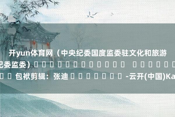 开yun体育网　　（中央纪委国度监委驻文化和旅游部纪检监察组、黑龙江省纪委监委）												  								包袱剪辑：张迪 							-云开(中国)Kaiyun·官方网站-登录入口
