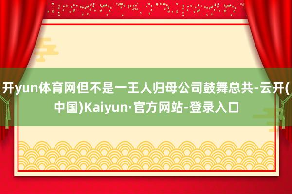 开yun体育网但不是一王人归母公司鼓舞总共-云开(中国)Kaiyun·官方网站-登录入口