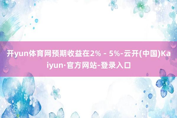 开yun体育网预期收益在2% - 5%-云开(中国)Kaiyun·官方网站-登录入口