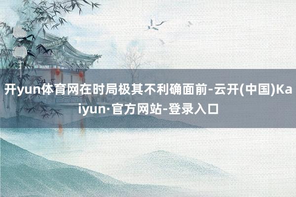开yun体育网在时局极其不利确面前-云开(中国)Kaiyun·官方网站-登录入口
