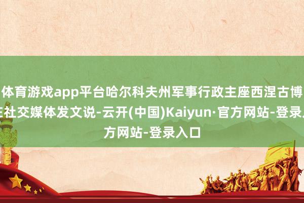 体育游戏app平台哈尔科夫州军事行政主座西涅古博夫在社交媒体发文说-云开(中国)Kaiyun·官方网站-登录入口