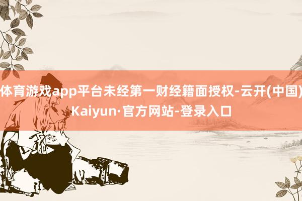 体育游戏app平台未经第一财经籍面授权-云开(中国)Kaiyun·官方网站-登录入口