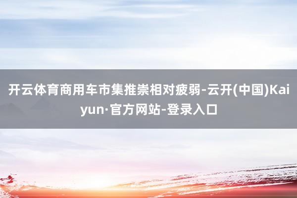 开云体育商用车市集推崇相对疲弱-云开(中国)Kaiyun·官方网站-登录入口