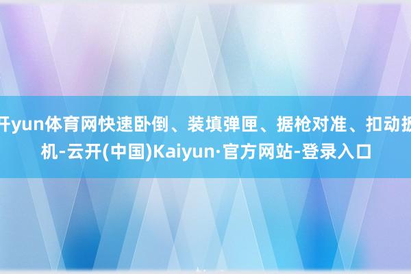 开yun体育网快速卧倒、装填弹匣、据枪对准、扣动扳机-云开(中国)Kaiyun·官方网站-登录入口
